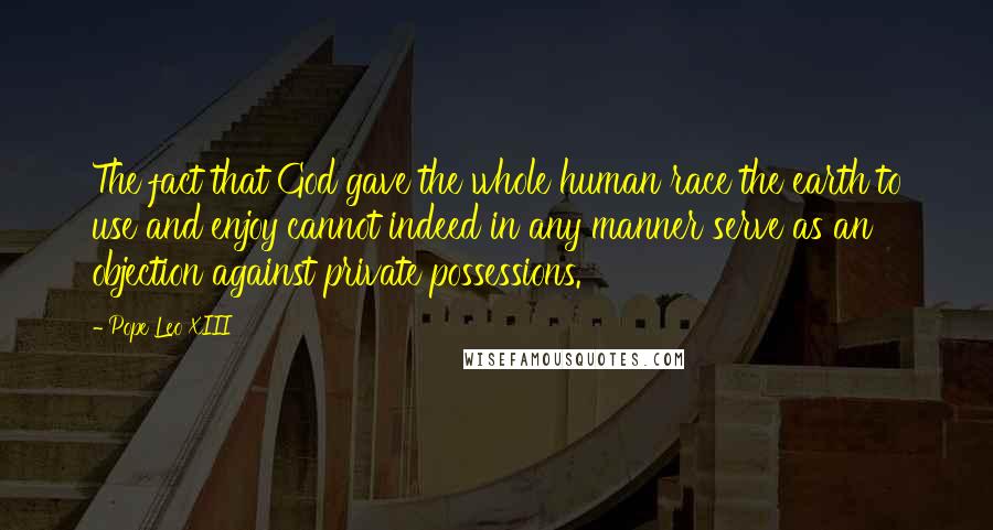 Pope Leo XIII Quotes: The fact that God gave the whole human race the earth to use and enjoy cannot indeed in any manner serve as an objection against private possessions.