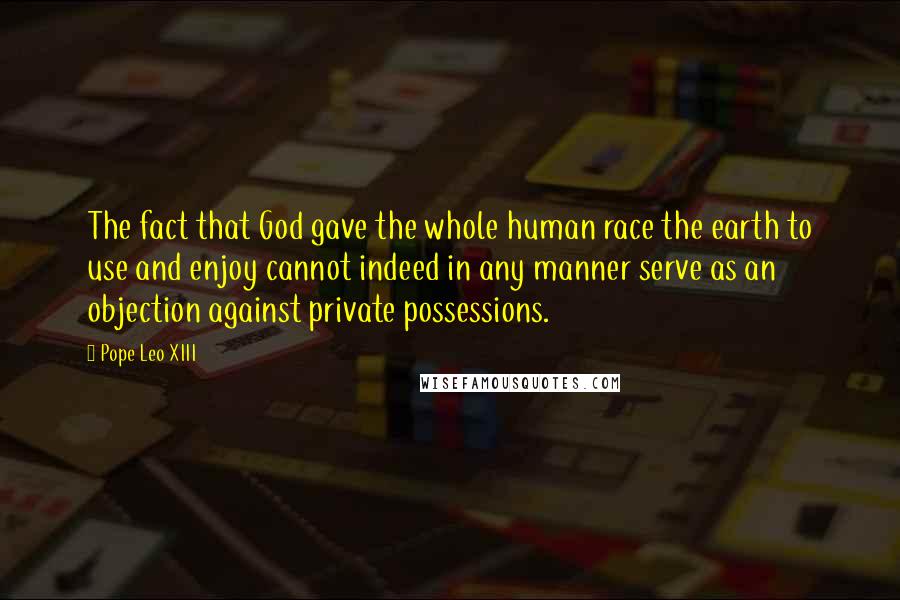 Pope Leo XIII Quotes: The fact that God gave the whole human race the earth to use and enjoy cannot indeed in any manner serve as an objection against private possessions.