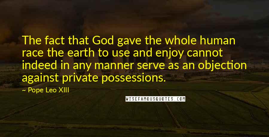 Pope Leo XIII Quotes: The fact that God gave the whole human race the earth to use and enjoy cannot indeed in any manner serve as an objection against private possessions.