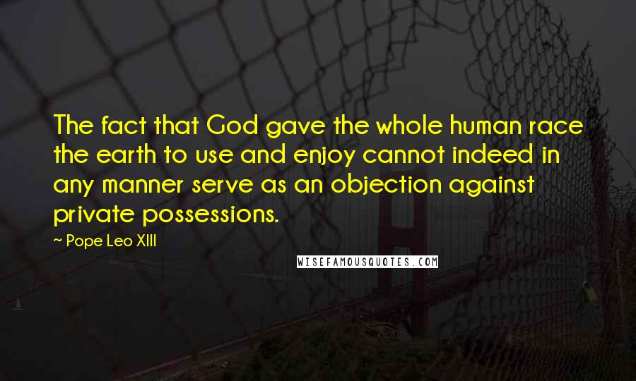 Pope Leo XIII Quotes: The fact that God gave the whole human race the earth to use and enjoy cannot indeed in any manner serve as an objection against private possessions.