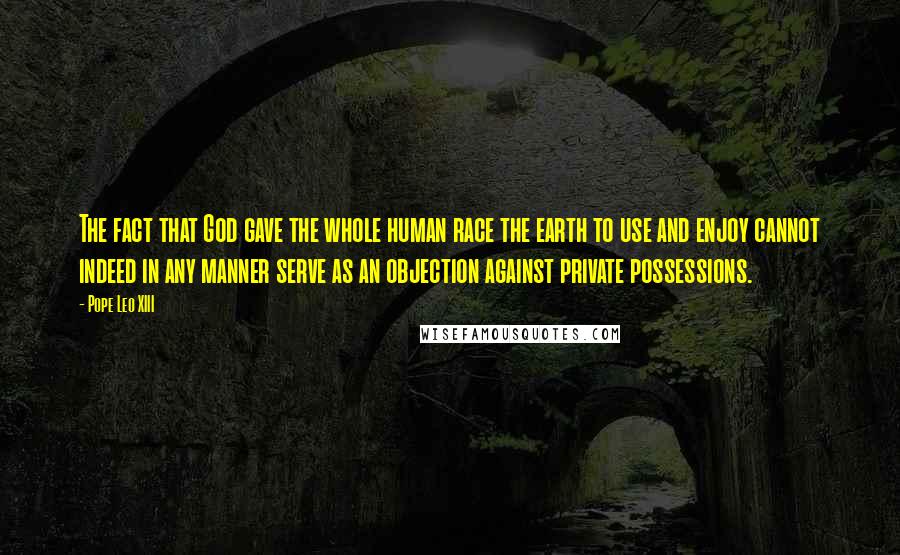 Pope Leo XIII Quotes: The fact that God gave the whole human race the earth to use and enjoy cannot indeed in any manner serve as an objection against private possessions.