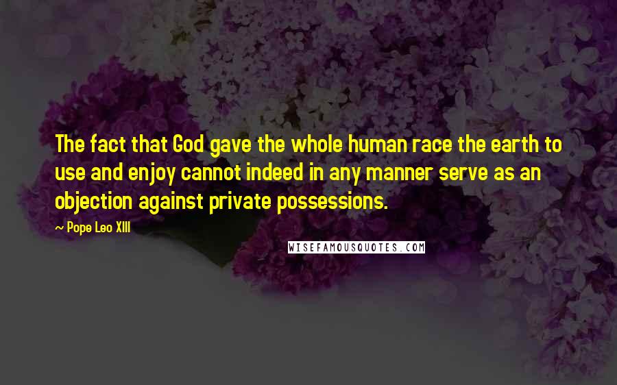 Pope Leo XIII Quotes: The fact that God gave the whole human race the earth to use and enjoy cannot indeed in any manner serve as an objection against private possessions.
