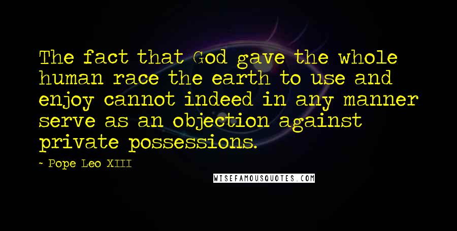 Pope Leo XIII Quotes: The fact that God gave the whole human race the earth to use and enjoy cannot indeed in any manner serve as an objection against private possessions.