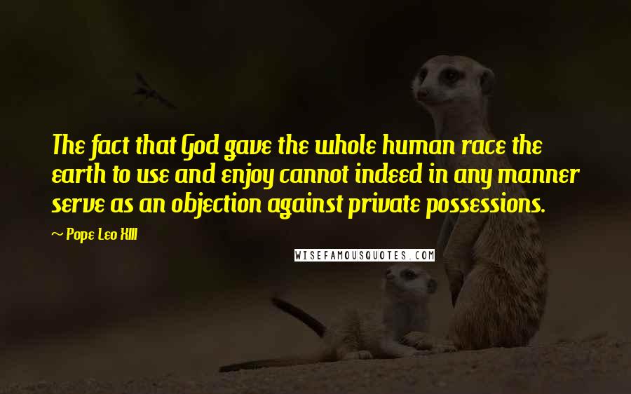 Pope Leo XIII Quotes: The fact that God gave the whole human race the earth to use and enjoy cannot indeed in any manner serve as an objection against private possessions.