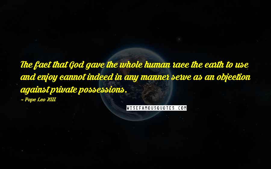 Pope Leo XIII Quotes: The fact that God gave the whole human race the earth to use and enjoy cannot indeed in any manner serve as an objection against private possessions.