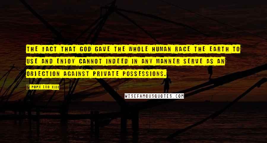 Pope Leo XIII Quotes: The fact that God gave the whole human race the earth to use and enjoy cannot indeed in any manner serve as an objection against private possessions.