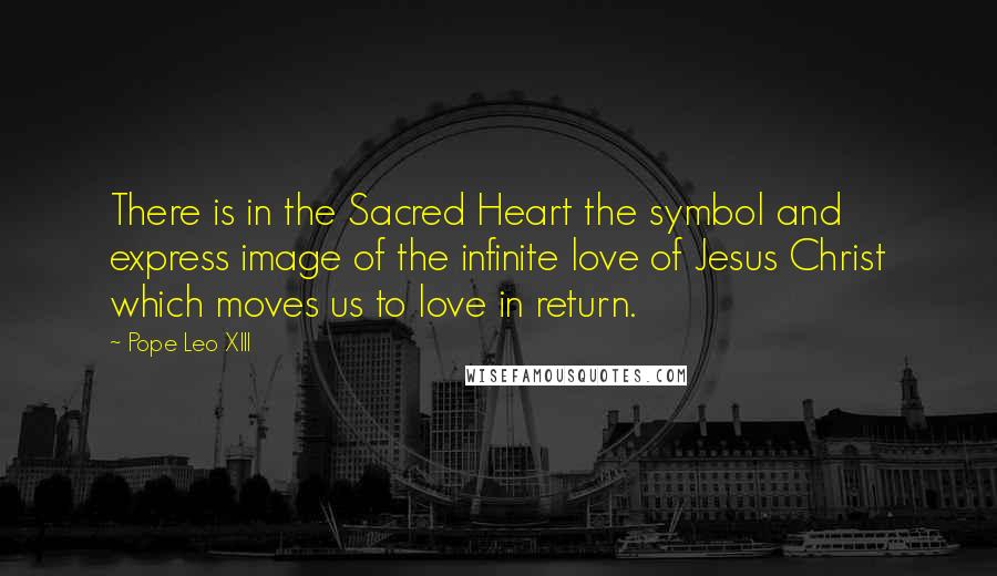 Pope Leo XIII Quotes: There is in the Sacred Heart the symbol and express image of the infinite love of Jesus Christ which moves us to love in return.