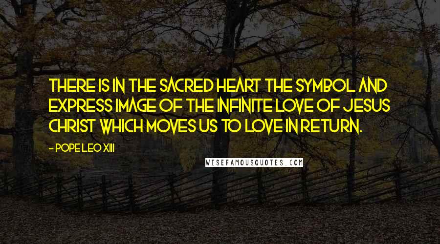 Pope Leo XIII Quotes: There is in the Sacred Heart the symbol and express image of the infinite love of Jesus Christ which moves us to love in return.