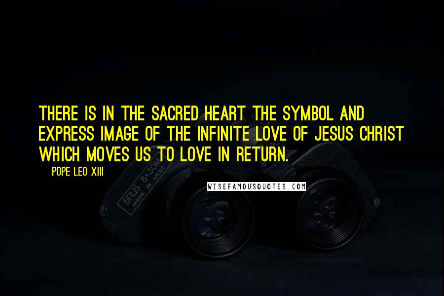 Pope Leo XIII Quotes: There is in the Sacred Heart the symbol and express image of the infinite love of Jesus Christ which moves us to love in return.