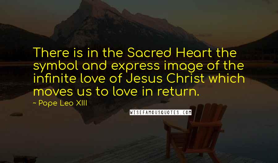 Pope Leo XIII Quotes: There is in the Sacred Heart the symbol and express image of the infinite love of Jesus Christ which moves us to love in return.