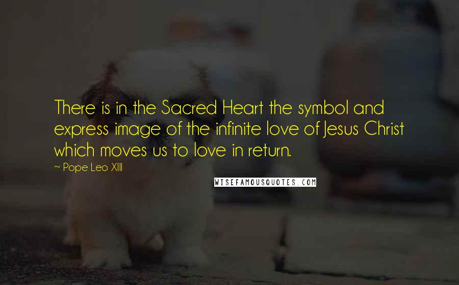 Pope Leo XIII Quotes: There is in the Sacred Heart the symbol and express image of the infinite love of Jesus Christ which moves us to love in return.