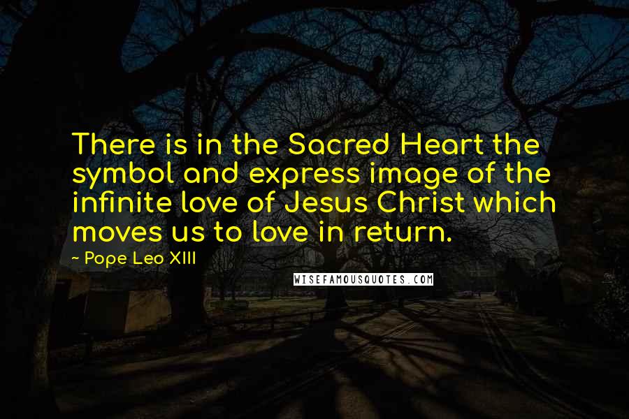 Pope Leo XIII Quotes: There is in the Sacred Heart the symbol and express image of the infinite love of Jesus Christ which moves us to love in return.