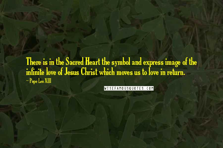 Pope Leo XIII Quotes: There is in the Sacred Heart the symbol and express image of the infinite love of Jesus Christ which moves us to love in return.