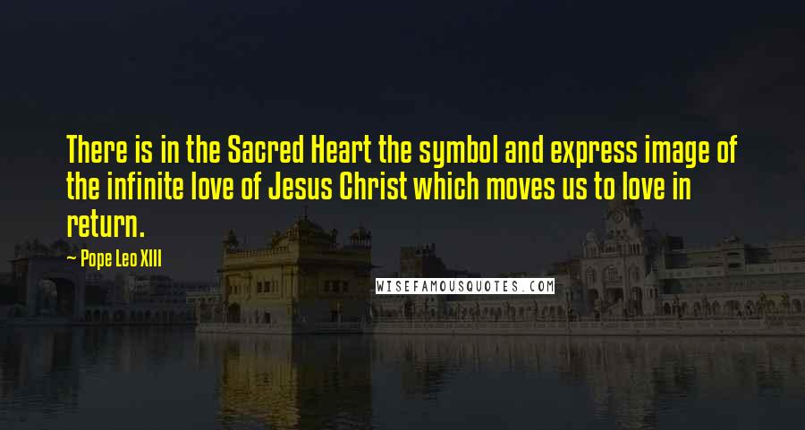 Pope Leo XIII Quotes: There is in the Sacred Heart the symbol and express image of the infinite love of Jesus Christ which moves us to love in return.