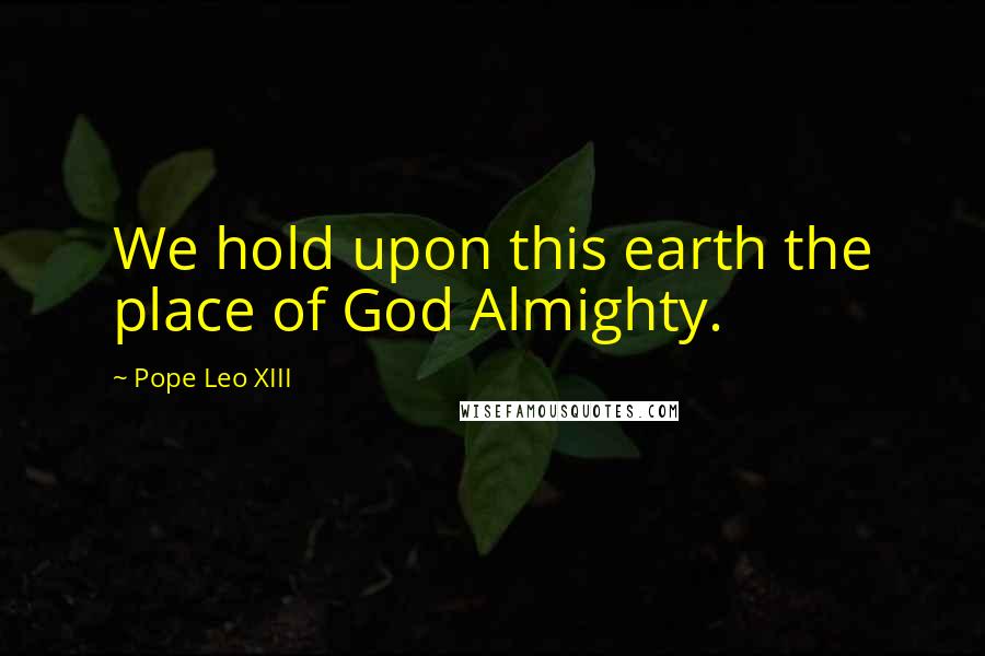 Pope Leo XIII Quotes: We hold upon this earth the place of God Almighty.