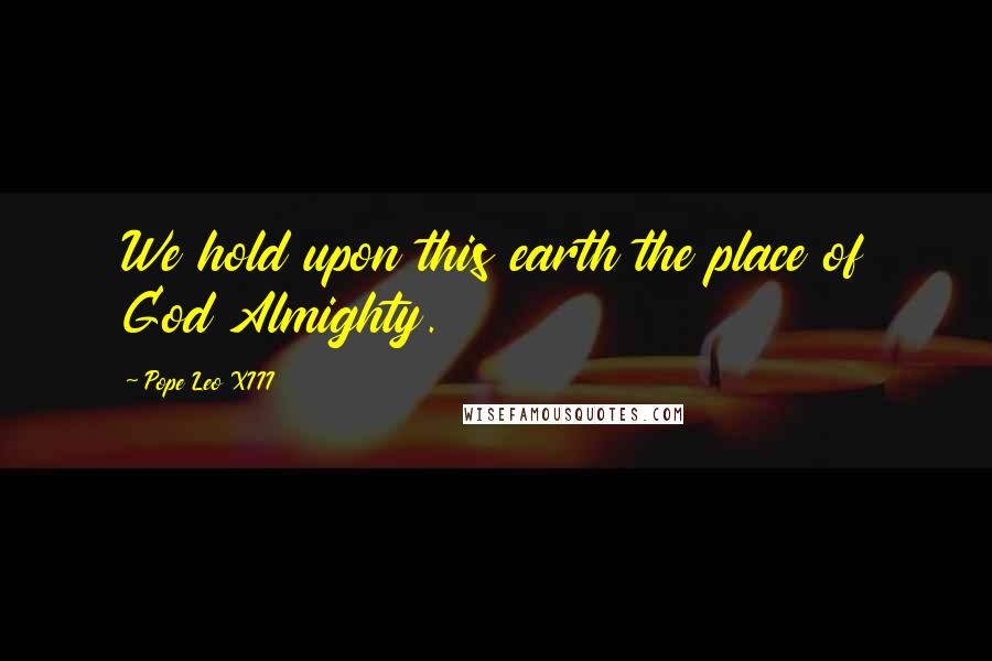 Pope Leo XIII Quotes: We hold upon this earth the place of God Almighty.