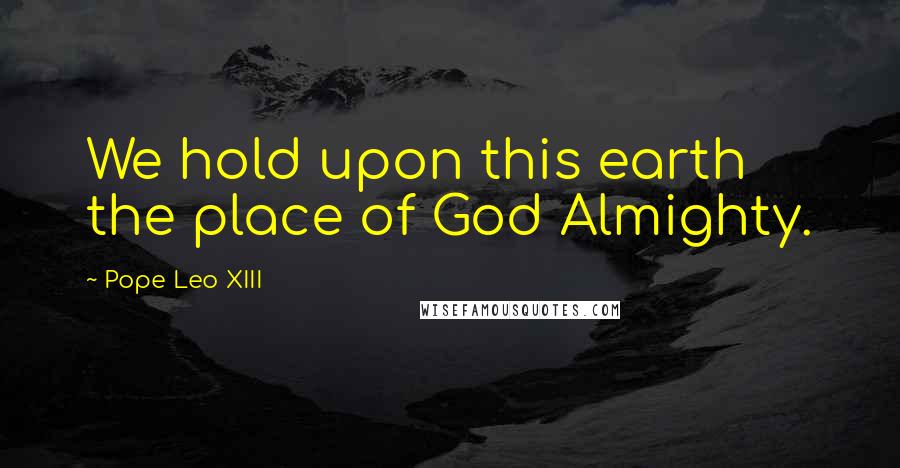 Pope Leo XIII Quotes: We hold upon this earth the place of God Almighty.