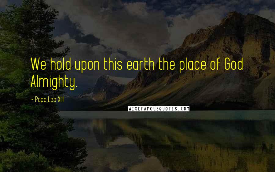 Pope Leo XIII Quotes: We hold upon this earth the place of God Almighty.