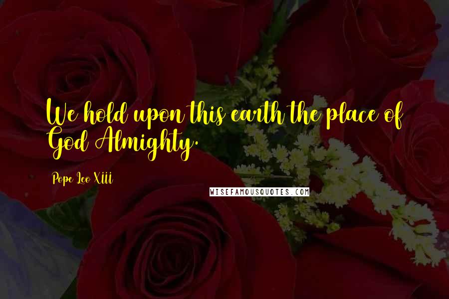 Pope Leo XIII Quotes: We hold upon this earth the place of God Almighty.