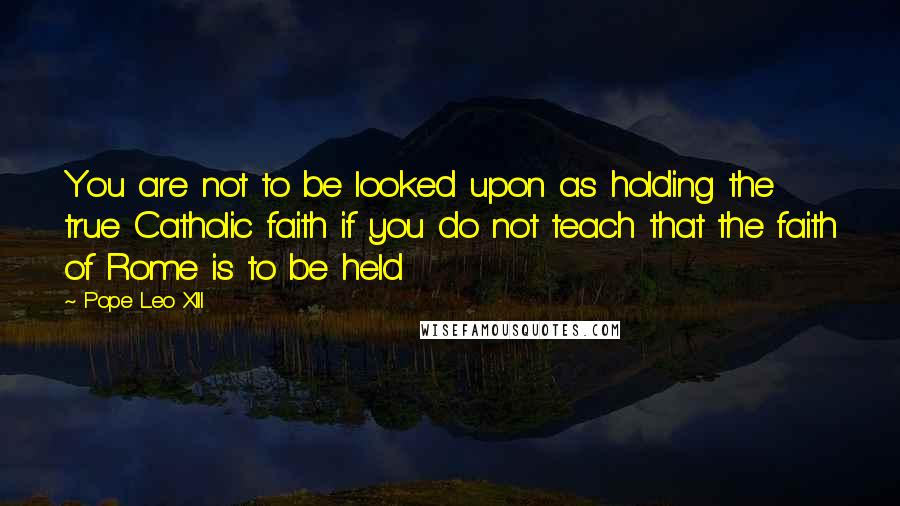 Pope Leo XIII Quotes: You are not to be looked upon as holding the true Catholic faith if you do not teach that the faith of Rome is to be held