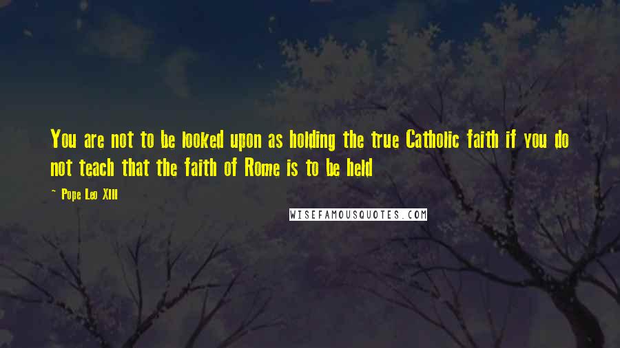 Pope Leo XIII Quotes: You are not to be looked upon as holding the true Catholic faith if you do not teach that the faith of Rome is to be held