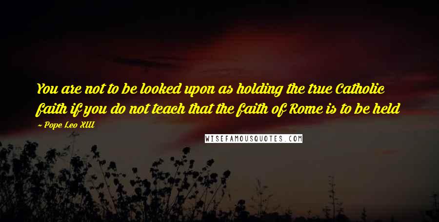 Pope Leo XIII Quotes: You are not to be looked upon as holding the true Catholic faith if you do not teach that the faith of Rome is to be held