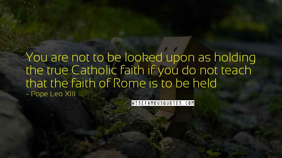 Pope Leo XIII Quotes: You are not to be looked upon as holding the true Catholic faith if you do not teach that the faith of Rome is to be held