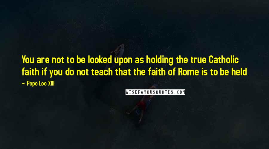 Pope Leo XIII Quotes: You are not to be looked upon as holding the true Catholic faith if you do not teach that the faith of Rome is to be held