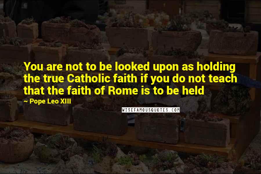 Pope Leo XIII Quotes: You are not to be looked upon as holding the true Catholic faith if you do not teach that the faith of Rome is to be held