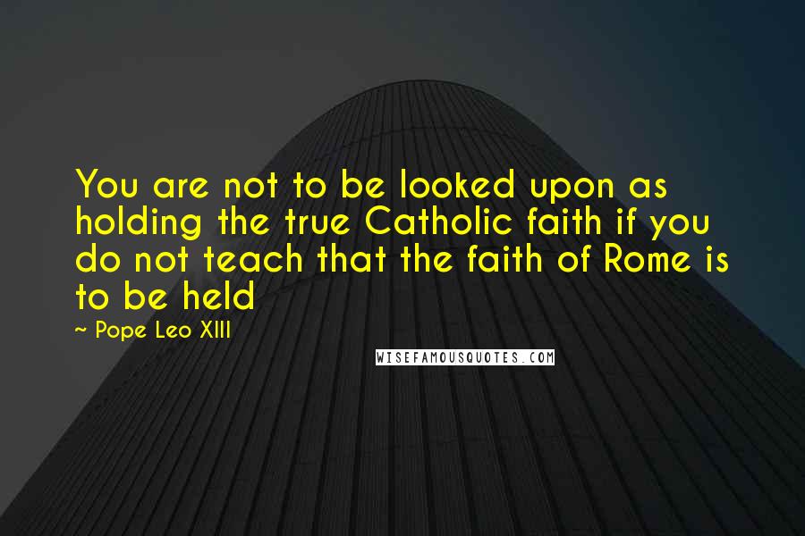 Pope Leo XIII Quotes: You are not to be looked upon as holding the true Catholic faith if you do not teach that the faith of Rome is to be held