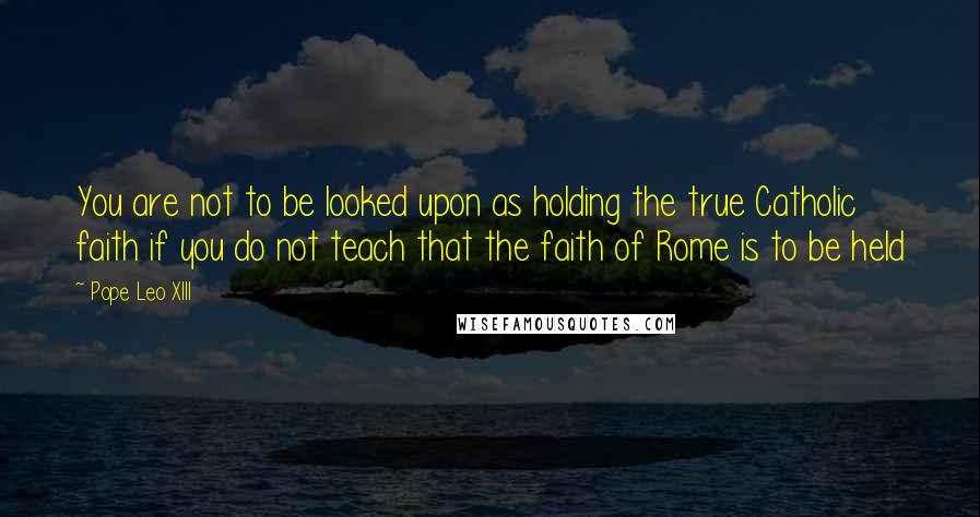 Pope Leo XIII Quotes: You are not to be looked upon as holding the true Catholic faith if you do not teach that the faith of Rome is to be held