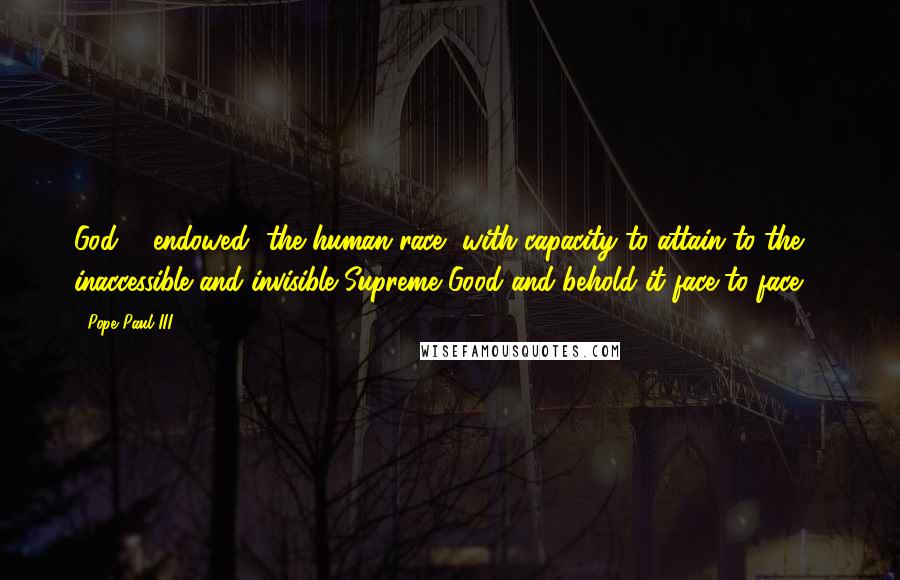 Pope Paul III Quotes: God ... endowed [the human race] with capacity to attain to the inaccessible and invisible Supreme Good and behold it face to face ...