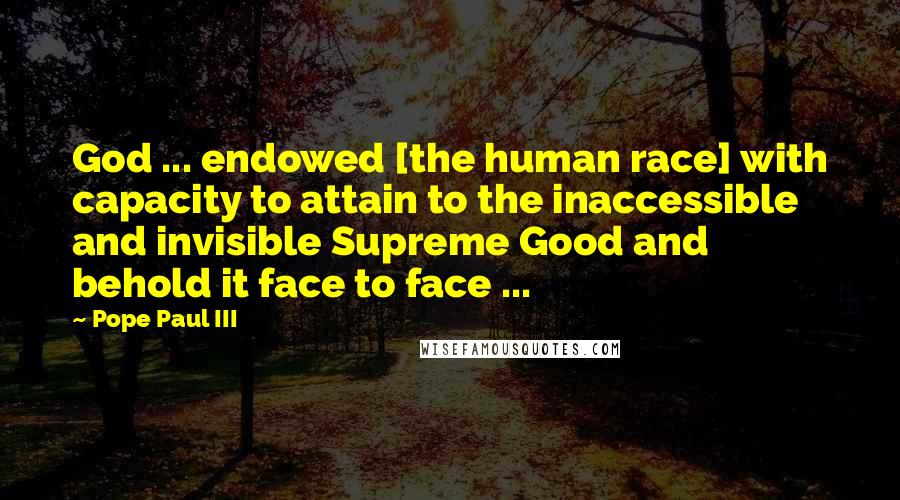Pope Paul III Quotes: God ... endowed [the human race] with capacity to attain to the inaccessible and invisible Supreme Good and behold it face to face ...