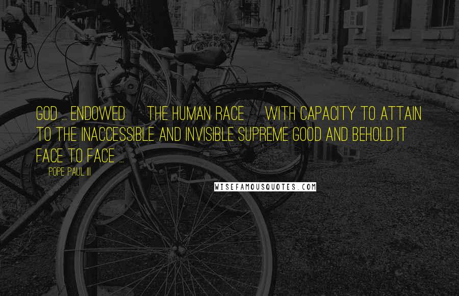 Pope Paul III Quotes: God ... endowed [the human race] with capacity to attain to the inaccessible and invisible Supreme Good and behold it face to face ...