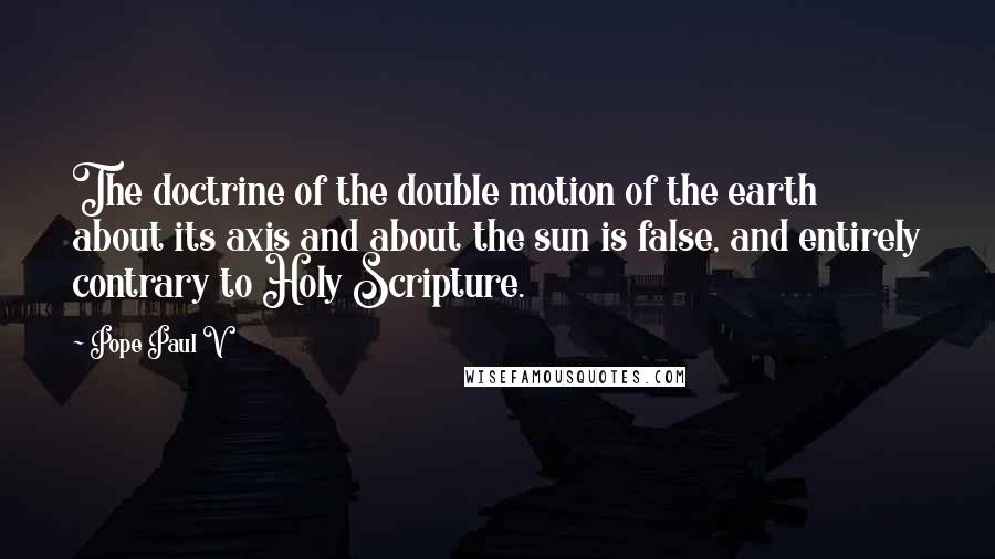 Pope Paul V Quotes: The doctrine of the double motion of the earth about its axis and about the sun is false, and entirely contrary to Holy Scripture.