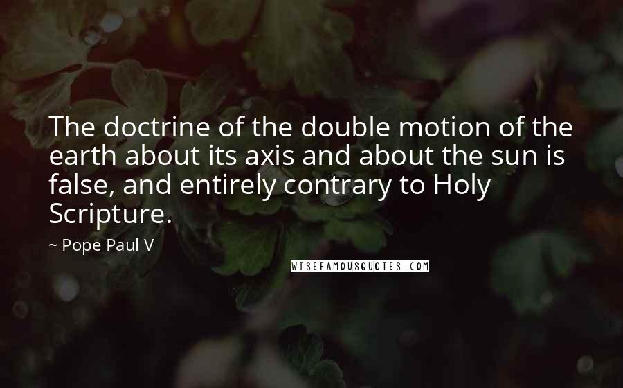 Pope Paul V Quotes: The doctrine of the double motion of the earth about its axis and about the sun is false, and entirely contrary to Holy Scripture.