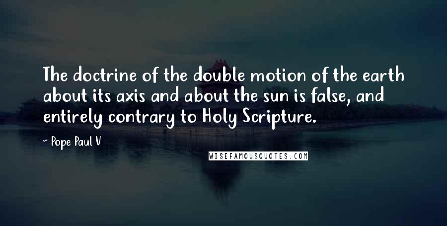 Pope Paul V Quotes: The doctrine of the double motion of the earth about its axis and about the sun is false, and entirely contrary to Holy Scripture.