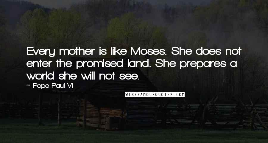 Pope Paul VI Quotes: Every mother is like Moses. She does not enter the promised land. She prepares a world she will not see.