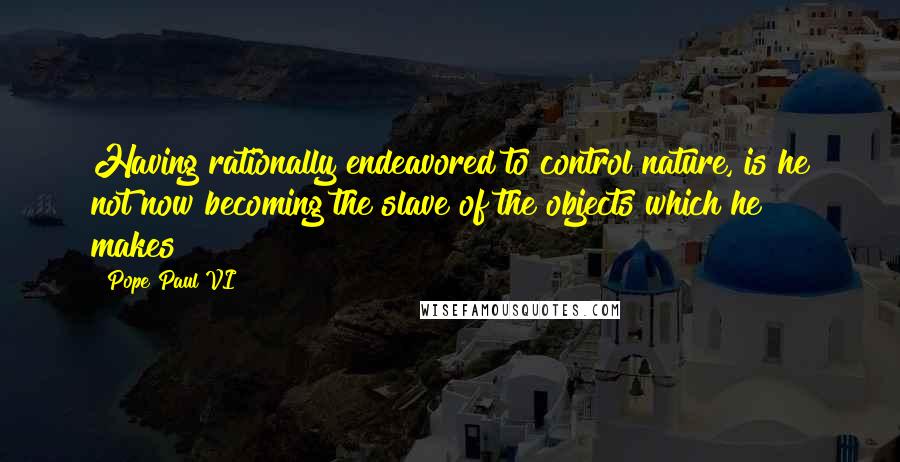 Pope Paul VI Quotes: Having rationally endeavored to control nature, is he not now becoming the slave of the objects which he makes?