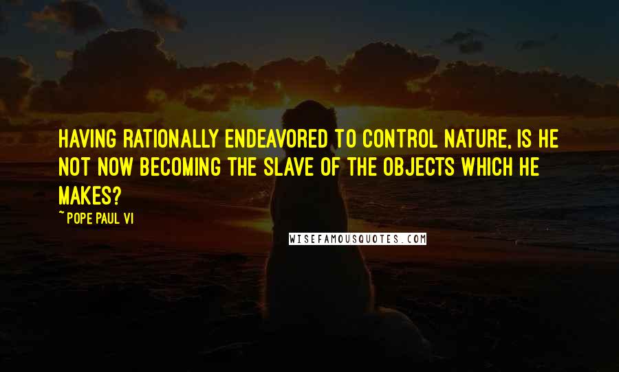 Pope Paul VI Quotes: Having rationally endeavored to control nature, is he not now becoming the slave of the objects which he makes?