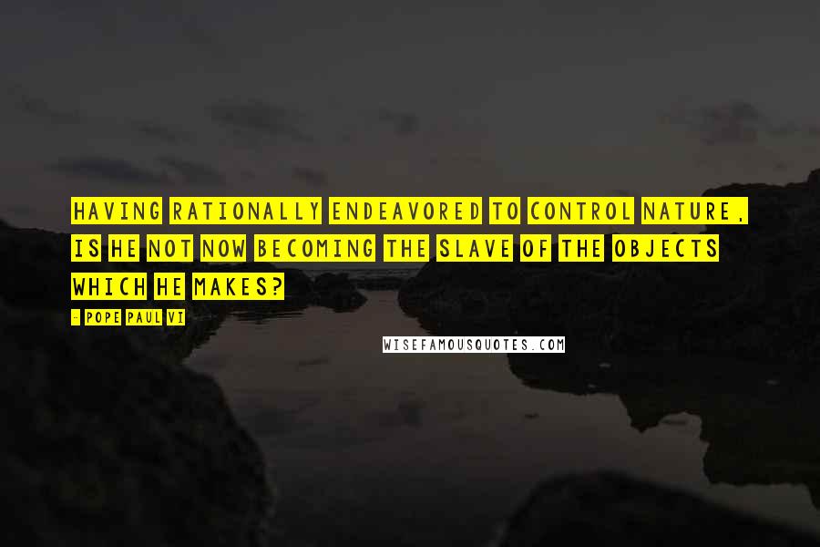 Pope Paul VI Quotes: Having rationally endeavored to control nature, is he not now becoming the slave of the objects which he makes?