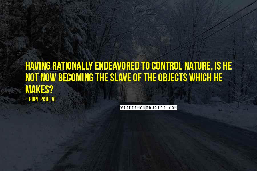 Pope Paul VI Quotes: Having rationally endeavored to control nature, is he not now becoming the slave of the objects which he makes?
