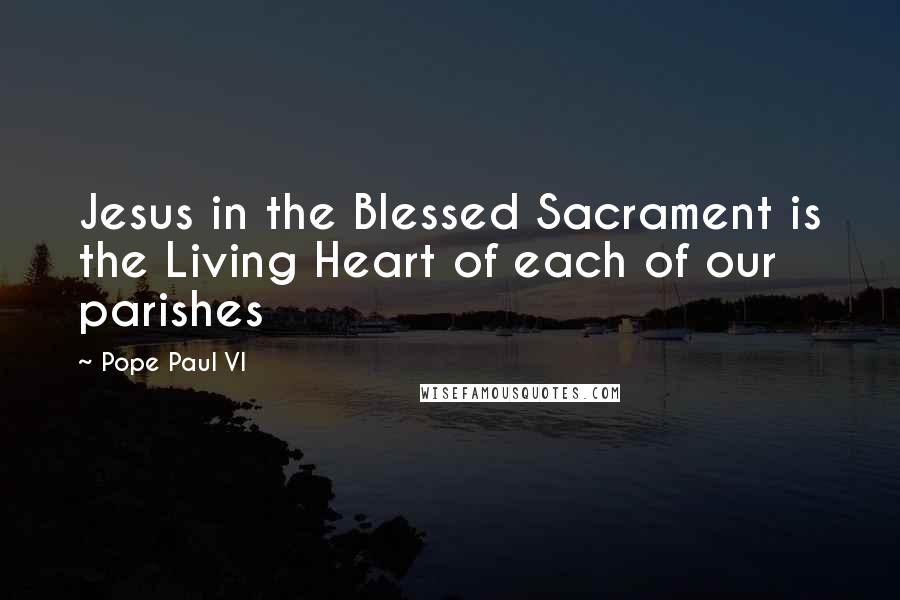 Pope Paul VI Quotes: Jesus in the Blessed Sacrament is the Living Heart of each of our parishes