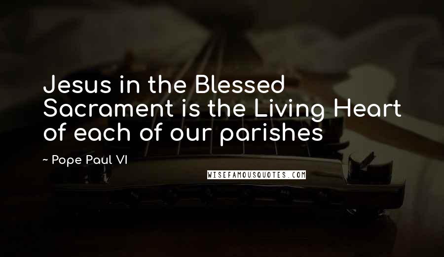 Pope Paul VI Quotes: Jesus in the Blessed Sacrament is the Living Heart of each of our parishes