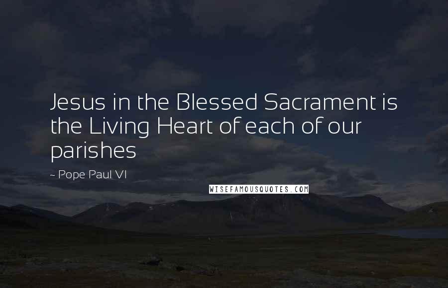Pope Paul VI Quotes: Jesus in the Blessed Sacrament is the Living Heart of each of our parishes