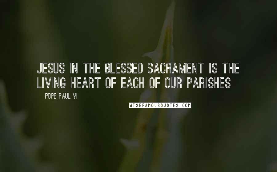 Pope Paul VI Quotes: Jesus in the Blessed Sacrament is the Living Heart of each of our parishes