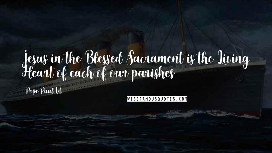 Pope Paul VI Quotes: Jesus in the Blessed Sacrament is the Living Heart of each of our parishes