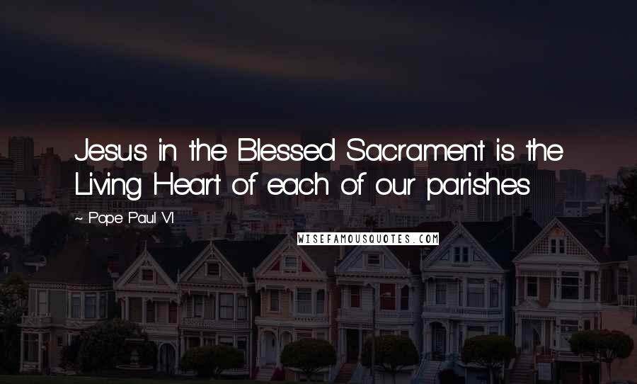 Pope Paul VI Quotes: Jesus in the Blessed Sacrament is the Living Heart of each of our parishes