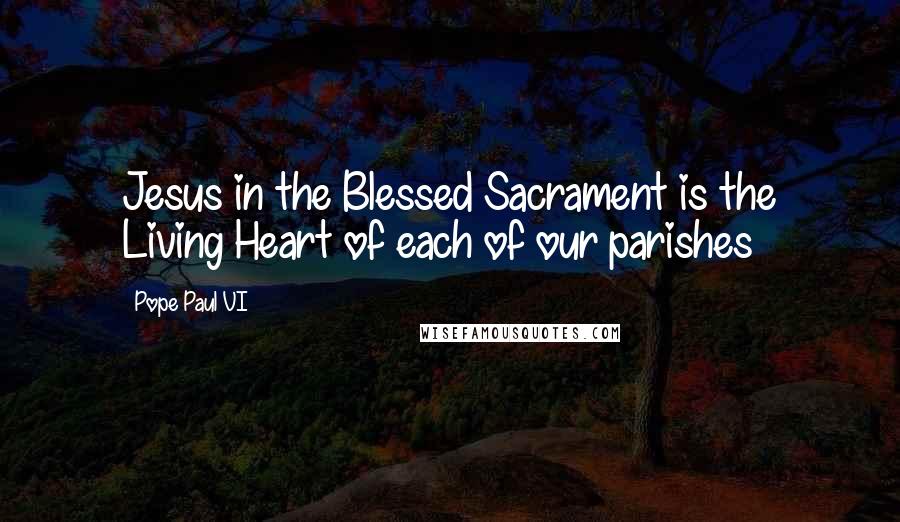 Pope Paul VI Quotes: Jesus in the Blessed Sacrament is the Living Heart of each of our parishes