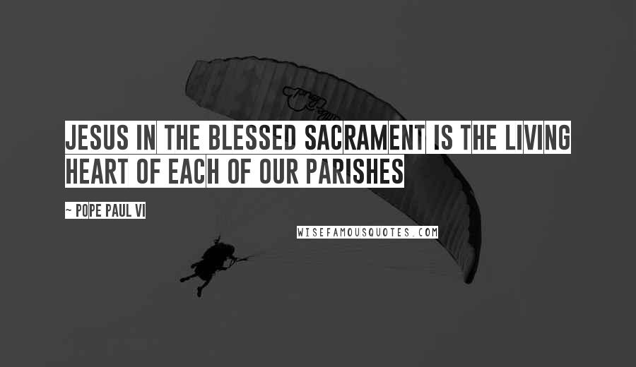 Pope Paul VI Quotes: Jesus in the Blessed Sacrament is the Living Heart of each of our parishes